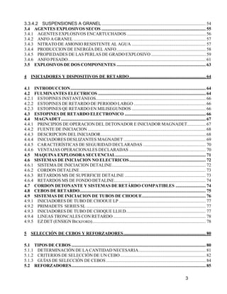 3
3.3.4.2 SUSPENSIONES A GRANEL.......................................................................................... 54
3.4 AGENTES EXPLOSIVOS SECOS .......................................................................................... 55
3.4.1 AGENTES EXPLOSIVOS ENCARTUCHADOS .................................................................... 56
3.4.2 ANFO A GRANEL .................................................................................................................. 57
3.4.3 NITRATO DE AMONIO RESISTENTE AL AGUA ................................................................ 57
3.4.4 PRODUCCION DE ENERGÍA DEL ANFO............................................................................. 58
3.4.5 PROPIEDADES DE LAS PERLAS DE GRADO EXPLOSIVO ............................................... 59
3.4.6 ANFO PESADO....................................................................................................................... 61
3.5 EXPLOSIVOS DE DOS COMPONENTES ............................................................................. 63
4 INICIADORES Y DISPOSITIVOS DE RETARDO.................................................................. 64
4.1 INTRODUCCION..................................................................................................................... 64
4.2 FULMINANTES ELECTRICOS ............................................................................................. 64
4.2.1 ESTOPINES INSTANTÁNEOS............................................................................................... 66
4.2.2 ESTOPINES DE RETARDO DE PERIODO LARGO .............................................................. 66
4.2.3 ESTOPINES QE RETARDO EN MILISEGUNDOS ................................................................ 66
4.3 ESTOPINES DE RETARDO ELECTRONICO ...................................................................... 66
4.4 MAGNADET............................................................................................................................. 67
4.4.1 PRINCIPIOS DE OPERACION DEL DETONADOR E INICIADOR MAGNADET................ 67
4.4.2 FUENTE DE INICIACION ...................................................................................................... 68
4.4.3 DESCRIPCION DEL INICIADOR........................................................................................... 68
4.4.4 INICIADORES DESLIZANTES MAGNADET ....................................................................... 69
4.4.5 CARACTERÍSTICAS DE SEGURIDAD DECLARADAS ...................................................... 70
4.4.6 VENTAJAS OPERACIONALES DECLARADAS .................................................................. 70
4.5 MAQUINA EXPLOSORA SECUENCIAL.............................................................................. 71
4.6 SISTEMAS DE INICIACION NO ELECTRICOS.................................................................. 72
4.6.1 SISTEMA DE INICIACION DETALINE................................................................................. 72
4.6.2 CORDON DETALINE............................................................................................................. 73
4.6.3 RETARDOS MS DE SUPERFICIE DETALINE ...................................................................... 73
4.6.4 RETARDOS MS DE FONDO DETALINE............................................................................... 74
4.7 CORDON DETONANTE Y SISTEMAS DE RETÁRDO COMPATIBLES .......................... 74
4.8 CEBOS DE RETARDO............................................................................................................. 75
4.9 SISTEMAS DE INICIACION DE TUBOS DE CHOOUE....................................................... 76
4.9.1 INICIADORES DE TUBO DE CHOOUE LP ........................................................................... 77
4.9.2 PRIMADETS SERIES SL ....................................................................................................... 77
4.9.3 INICIADORES DE TUBO DE CHOQUE LLH.D..................................................................... 77
4.9.4 LINEAS TRONCALES CON RETARDO................................................................................ 78
4.9.5 EZ DET (ENSIGN BICKFORD).................................................................................................. 78
5 SELECCIÓN DE CEBOS Y REFORZADORES....................................................................... 80
5.1 TIPOS DE CEBOS .................................................................................................................... 80
5.1.1 DETERMINACIÓN DE LA CANTIDAD NECESARIA.......................................................... 81
5.1.2 CRITERIOS DE SELECCIÓN DE UN CEBO.......................................................................... 82
5.1.3 GUÍAS DE SELECCIÓN DE CEBOS ...................................................................................... 84
5.2 REFORZADORES.................................................................................................................... 85
 