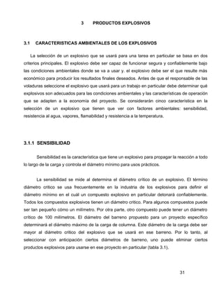 31
3 PRODUCTOS EXPLOSIVOS
3.1 CARACTERISTICAS AMBIENTALES DE LOS EXPLOSIVOS
La selección de un explosivo que se usará para una tarea en particular se basa en dos
criterios principales. El explosivo debe ser capaz de funcionar segura y confiablemente bajo
las condiciones ambientales donde se va a usar y. el explosivo debe ser el que resulte más
económico para producir los resultados finales deseados. Antes de que el responsable de las
voladuras seleccione el explosivo que usará para un trabajo en particular debe determinar qué
explosivos son adecuados para las condiciones ambientales y las características de operación
que se adapten a la economía del proyecto. Se considerarán cinco característica en la
selección de un explosivo que tienen que ver con factores ambientales: sensibilidad,
resistencia al agua, vapores, flamabilidad y resistencia a la temperatura.
3.1.1 SENSIBILIDAD
Sensibilidad es la característica que tiene un explosivo para propagar la reacción a todo
lo largo de la carga y controla el diámetro mínimo para usos prácticos.
La sensibilidad se mide al determina el diámetro crítico de un explosivo. El término
diámetro critico se usa frecuentemente en la industria de los explosivos para definir el
diámetro mínimo en el cuál un compuesto explosivo en particular detonará confiablemente.
Todos los compuestos explosivos tienen un diámetro critico. Para algunos compuestos puede
ser tan pequeño cómo un milímetro. Por otra parte, otro compuesto puede tener un diámetro
crítico de 100 milímetros. El diámetro del barreno propuesto para un proyecto específico
determinará el diámetro máximo de la carga de columna. Este diámetro de la carga debe ser
mayor al diámetro critico del explosivo que se usará en ese barreno. Por lo tanto, al
seleccionar con anticipación ciertos diámetros de barreno, uno puede eliminar ciertos
productos explosivos para usarse en ese proyecto en particular (tabla 3.1).
 