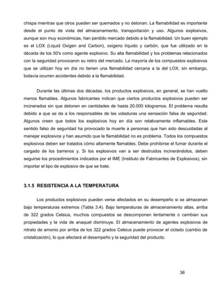 36
chispa mientras que otros pueden ser quemados y no detonan. La flamabilidad es importante
desde el punto de vista del almacenamiento, transportación y uso. Algunos explosivos,
aunque son muy económicas, han perdido mercado debido a la flamabilidad. Un buen ejemplo
es el LOX (Liquid Oxigen and Carbon), oxigeno líquido y carbón, que fue utilizado en la
década de los 50's como agente explosivo. Su alta flamabilidad y los problemas relacionados
con la seguridad provocaron su retiro del mercado. La mayoría de los compuestos explosivos
que se utilizan hoy en día no tienen una flamabilidad cercana a la del LOX, sin embargo,
todavía ocurren accidentes debido a la flamabilidad.
Durante las últimas dos décadas, los productos explosivos, en general, se han vuelto
menos flamables. Algunos fabricantes indican que ciertos productos explosivos pueden ser
incinerados sin que detonen en cantidades de hasta 20.000 kilogramos. El problema resulta
debido a que se da a los responsables de las voladuras una sensación falsa de seguridad.
Algunos creen que todos los explosivos hoy en día son relativamente inflamables. Este
sentido falso de seguridad ha provocado la muerte a personas que han sido descuidadas al
manejar explosivos y han asumido que la flamabilidad no es problema. Todos los compuestos
explosivos deben ser tratados cómo altamente flamables. Debe prohibirse el fumar durante el
cargado de los barrenos y. Si los explosivos van a ser destruidos incinerándolos, deben
seguirse los procedimientos indicados por el IME (Instituto de Fabricantes de Explosivos), sin
importar el tipo de explosivo de que se trate.
3.1.5 RESISTENCIA A LA TEMPERATURA
Los productos explosivos pueden verse afectados en su desempeño si se almacenan
bajo temperaturas extremos (Tabla 3.4). Bajo temperaturas de almacenamiento altas, arriba
de 322 grados Celsius, muchos compuestos se descomponen lentamente o cambian sus
propiedades y la vida de anaquel disminuye. El almacenamiento de agentes explosivos de
nitrato de amonio por arriba de los 322 grados Celsius puede provocar el ciclado (cambio de
cristalización), lo que afectará el desempeño y la seguridad del producto.
 