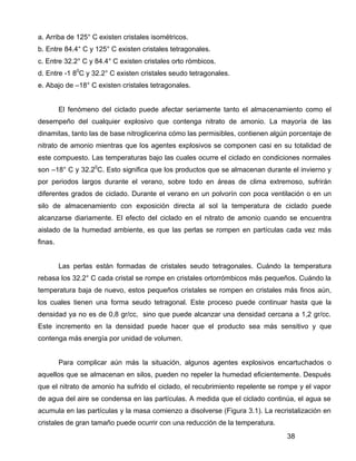 38
a. Arriba de 125° C existen cristales isométricos.
b. Entre 84.4° C y 125° C existen cristales tetragonales.
c. Entre 32.2° C y 84.4° C existen cristales orto rómbicos.
d. Entre -1 80
C y 32.2° C existen cristales seudo tetragonales.
e. Abajo de –18° C existen cristales tetragonales.
El fenómeno del ciclado puede afectar seriamente tanto el almacenamiento como el
desempeño del cualquier explosivo que contenga nitrato de amonio. La mayoría de las
dinamitas, tanto las de base nitroglicerina cómo las permisibles, contienen algún porcentaje de
nitrato de amonio mientras que los agentes explosivos se componen casi en su totalidad de
este compuesto. Las temperaturas bajo las cuales ocurre el ciclado en condiciones normales
son –18° C y 32.20
C. Esto significa que los productos que se almacenan durante el invierno y
por periodos largos durante el verano, sobre todo en áreas de clima extremoso, sufrirán
diferentes grados de ciclado. Durante el verano en un polvorín con poca ventilación o en un
silo de almacenamiento con exposición directa al sol la temperatura de ciclado puede
alcanzarse diariamente. El efecto del ciclado en el nitrato de amonio cuando se encuentra
aislado de la humedad ambiente, es que las perlas se rompen en partículas cada vez más
finas.
Las perlas están formadas de cristales seudo tetragonales. Cuándo la temperatura
rebasa los 32.2° C cada cristal se rompe en cristales ortorrómbicos más pequeños. Cuándo la
temperatura baja de nuevo, estos pequeños cristales se rompen en cristales más finos aún,
los cuales tienen una forma seudo tetragonal. Este proceso puede continuar hasta que la
densidad ya no es de 0,8 gr/cc, sino que puede alcanzar una densidad cercana a 1,2 gr/cc.
Este incremento en la densidad puede hacer que el producto sea más sensitivo y que
contenga más energía por unidad de volumen.
Para complicar aún más la situación, algunos agentes explosivos encartuchados o
aquellos que se almacenan en silos, pueden no repeler la humedad eficientemente. Después
que el nitrato de amonio ha sufrido el ciclado, el recubrimiento repelente se rompe y el vapor
de agua del aire se condensa en las partículas. A medida que el ciclado continúa, el agua se
acumula en las partículas y la masa comienzo a disolverse (Figura 3.1). La recristalización en
cristales de gran tamaño puede ocurrir con una reducción de la temperatura.
 