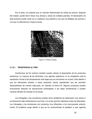 39
Por lo tanto, es evidente que un volumen determinado de nitrato de amonio, después
del ciclado, puede tener áreas muy densas y áreas de cristales grandes. El desempeño de
este producto puede variar de un explosivo muy potente a uno que se deflagra (se quema) o
uno que no detonará por ninguna causa.
Figura 3-1 Perlas Cicladas
3.1.6.1 RESISTENCIA AL FRIO
Condiciones de frío extremo también pueden afectar el desempeño de los productos
explosivos. La mayoría de las dinamitas y los agentes explosivos no se congelarán ante la
exposición normal a las temperaturas más bajas que se encuentran en el país. Esto debido a
que los fabricantes añaden a estos productos ciertos ingredientes que les permiten
desempeñarse de manera adecuada, sin importar el clima frío. Algunos productos pueden
endurecerse después de exposiciones prolongadas a las bajas temperaturas y pueden
volverse difíciles de manejar en el campo.
Los hidrogeles y las emulsiones pueden tener problemas de detonación muy serios si
se almacenan bajo temperaturas muy frías y no se les permite calentarse antes de detonados.
Los hidrogeles y las emulsiones son productos muy diferentes a los mencionados anterior-
mente. El problema surge debido a que se ha acostumbrado al poblador a usar agentes
 
