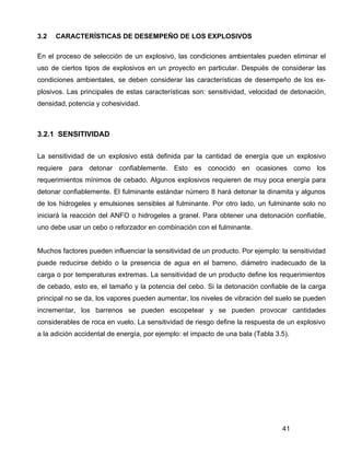 41
3.2 CARACTERÍSTICAS DE DESEMPEÑO DE LOS EXPLOSIVOS
En el proceso de selección de un explosivo, las condiciones ambientales pueden eliminar el
uso de ciertos tipos de explosivos en un proyecto en particular. Después de considerar las
condiciones ambientales, se deben considerar las características de desempeño de los ex-
plosivos. Las principales de estas características son: sensitividad, velocidad de detonación,
densidad, potencia y cohesividad.
3.2.1 SENSITIVIDAD
La sensitividad de un explosivo está definida par la cantidad de energía que un explosivo
requiere para detonar confiablemente. Esto es conocido en ocasiones como los
requerimientos mínimos de cebado. Algunos explosivos requieren de muy poca energía para
detonar confiablemente. El fulminante estándar número 8 hará detonar la dinamita y algunos
de los hidrogeles y emulsiones sensibles al fulminante. Por otro lado, un fulminante solo no
iniciará la reacción del ANFO o hidrogeles a granel. Para obtener una detonación confiable,
uno debe usar un cebo o reforzador en combinación con el fulminante.
Muchos factores pueden influenciar la sensitividad de un producto. Por ejemplo: la sensitividad
puede reducirse debido o la presencia de agua en el barreno, diámetro inadecuado de la
carga o por temperaturas extremas. La sensitividad de un producto define los requerimientos
de cebado, esto es, el tamaño y la potencia del cebo. Si la detonación confiable de la carga
principal no se da, los vapores pueden aumentar, los niveles de vibración del suelo se pueden
incrementar, los barrenos se pueden escopetear y se pueden provocar cantidades
considerables de roca en vuelo. La sensitividad de riesgo define la respuesta de un explosivo
a la adición accidental de energía, por ejemplo: el impacto de una bala (Tabla 3.5).
 