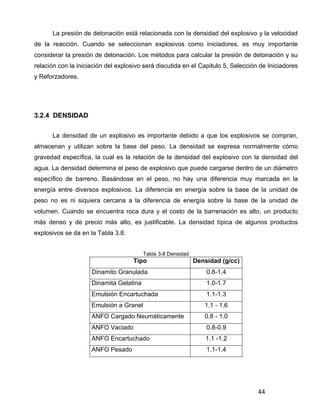 44
La presión de detonación está relacionada con la densidad del explosivo y la velocidad
de la reacción. Cuando se seleccionan explosivos como iniciadores, es muy importante
considerar la presión de detonación. Los métodos para calcular la presión de detonación y su
relación con la iniciación del explosivo será discutida en el Capitulo 5, Selección de Iniciadores
y Reforzadores.
3.2.4 DENSIDAD
La densidad de un explosivo es importante debido a que los explosivos se compran,
almacenan y utilizan sobre la base del peso. La densidad se expresa normalmente cómo
gravedad específica, la cual es la relación de la densidad del explosivo con la densidad del
agua. La densidad determina el peso de explosivo que puede cargarse dentro de un diámetro
específico de barreno. Basándose en el peso, no hay una diferencia muy marcada en la
energía entre diversos explosivos. La diferencia en energía sobre la base de la unidad de
peso no es ni siquiera cercana a la diferencia de energía sobre la base de la unidad de
volumen. Cuando se encuentra roca dura y el costo de la barrenación es alto, un producto
más denso y de precio más alto, es justificable. La densidad típica de algunos productos
explosivos se da en la Tabla 3.8.
Tabla 3-8 Densidad
Tipo Densidad (g/cc)
Dinamito Granulada 0.8-1.4
Dinamita Gelatina 1.0-1.7
Emulsión Encartuchada 1.1-1.3
Emulsión a Granel 1.1 - 1.6
ANFO Cargado Neumáticamente 0.8 - 1.0
ANFO Vaciado 0.8-0.9
ANFO Encartuchado 1.1 -1.2
ANFO Pesado 1.1-1.4
 