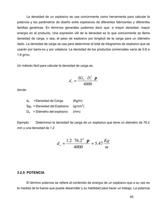 45
La densidad de un explosivo se usa comúnmente como herramienta para calcular la
potencia y los parámetros de diseño entre explosivos de diferentes fabricantes y diferentes
familias genéricas. En términos generales podemos decir que: a mayor densidad, mayor
energía en el producto. Una expresión útil de la densidad es lo que comúnmente se llama
densidad de carga, o sea, el peso de explosivo por longitud de la carga para un diámetro
dado. La densidad de carga se usa para determinar el total de kilogramos de explosivo que se
usarán por barre-no y por voladura. La densidad de los productos comerciales varía de 0.8 a
1.6 gr/cc.
Un método fácil para calcular la densidad de carga es:
4000
2
π⋅⋅
= ee
e
DSG
d
donde:
de =Densidad de Carga (Kg/m)
Sge = Densidad del Explosivo (gr/cm3
)
De = Diámetro del explosivo (mm)
Ejemplo: Determinar la densidad de carga de un explosivo que tiene un diámetro de 76.2
mm y una densidad de 1.2
m
Kg
de 47.5
4000
2.762.1 2
=
⋅⋅
=
π
3.2.5 POTENCIA
El término potencia se refiere al contenido de energía de un explosivo que a su vez es
la medida de la fuerza que puede desarrollar y su habilidad para hacer un trabajo. La potencia
 