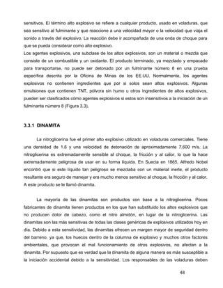 48
sensitivos. El término alto explosivo se refiere a cualquier producto, usado en voladuras, que
sea sensitivo al fulminante y que reaccione a una velocidad mayor o la velocidad que viaja el
sonido a través del explosivo. La reacción debe ir acompañada de una onda de choque para
que se pueda considerar como alto explosivo.
Los agentes explosivos, una subclase de los altos explosivos, son un material o mezcla que
consiste de un combustible y un oxidante. El producto terminado, ya mezclado y empacado
para transportarse, no puede ser detonado por un fulminante número 8 en una prueba
específica descrita por la Oficina de Minas de los EE.UU. Normalmente, los agentes
explosivos no contienen ingredientes que por si solos sean altos explosivos. Algunas
emulsiones que contienen TNT, pólvora sin humo u otros ingredientes de altos explosivos,
pueden ser clasificados cómo agentes explosivos si estos son insensitivos a la iniciación de un
fulminante número 8 (Figura 3.3).
3.3.1 DINAMITA
La nitroglicerina fue el primer alto explosivo utilizado en voladuras comerciales. Tiene
una densidad de 1.6 y una velocidad de detonación de aproximadamente 7.600 m/s. La
nitroglicerina es extremadamente sensible al choque, la fricción y al calor, lo que la hace
extremadamente peligrosa de usar en su forma líquida. En Suecia en 1865, Alfredo Nobel
encontró que si este líquido tan peligroso se mezclaba con un material inerte, el producto
resultante era seguro de manejar y era mucho menos sensitivo al choque, la fricción y al calor.
A este producto se le llamó dinamita.
La mayoría de las dinamitas son productos con base a la nitroglicerina. Pocos
fabricantes de dinamita tienen productos en los que han substituido los altos explosivos que
no producen dolor de cabezo, como el nitro almidón, en lugar de la nitroglicerina. Las
dinamitas son las más sensitivas de todas las clases genéricas de explosivos utilizados hoy en
día. Debido a esta sensitividad, las dinamitas ofrecen un margen mayor de seguridad dentro
del barreno, ya que, los huecos dentro de la columna de explosivo y muchos otros factores
ambientales, que provocan el mal funcionamiento de otros explosivos, no afectan a la
dinamita. Por supuesto que es verdad que la dinamita de alguna manera es más susceptible a
la iniciación accidental debido a la sensitividad. Los responsables de las voladuras deben
 