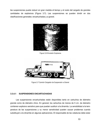 53
las suspensiones puede reducir en gran medida el tiempo y el costo del cargado de grandes
cantidades de explosivos (Figura 3.7). Las suspensiones se pueden dividir en dos
clasificaciones generales: encartuchadas y a granel.
Figura 3.6 Emulsión Explosiva
Figura 3.7 Camión Cargador de Suspensión a Granel
3.3.4.1 SUSPENSIONES ENCARTUCHADAS
Las suspensiones encartuchadas están disponibles tanto en cartuchos de diámetro
grande como de diámetro chico. En general, los cartuchos de menos de 5 cm. de diámetro
contienen explosivo sensitivo para que puedan sustituir a la dinamita. La sensibilidad a la tem-
peratura de las suspensiones y su menor sensitividad pueden causar problemas cuando
substituyen a la dinamita en algunas aplicaciones. El responsable de las voladuras debe estar
 