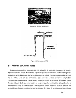 55
Figura 3-8. Bombeo de Barrenos
Figura 3-9. Mangas con ANFO
3.4 AGENTES EXPLOSIVOS SECOS
Los agentes explosivos secos son los más utilizados de todos los explosivos hoy en día.
Aproximadamente el 80% de todos los explosivos que se utilizan en los EE.UU. son agentes
explosivos secos. El término agente explosivo seco se refiere a todo aquel material en el cual
no se utiliza agua en su formulación. Los primeros agentes explosivos empleaban
combustibles basándose en carbón sólido o carbón mineral y nitrato de amonio en varias
formas. A través de la experimentación se encontró que los combustibles sólidos tendían a
segregarse durante la transportación y los resultados de las voladuras no eran óptimos. Se
encontró que el diesel mezclado con perlas porosas de nitrato de amonio daban los mejores
 