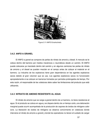 57
Figura 3.11 ANFO Encartuchado
3.4.2 ANFO A GRANEL
El ANFO a granel se compone de perlas de nitrato de amonio y diesel. A menudo se le
coloca dentro del barreno por medios mecánicos o neumáticos desde un camión. El ANFO
puede colocarse ya mezclado dentro del camión y en algunos camiones las perlas de nitrato
de amonio y el diesel se pueden mezclar en el campo antes de colocar el material en el
barreno. La industria de los explosivos tiene gran dependencia en los agentes explosivos
secos debido al gran volumen que se usa. Los agentes explosivos secos no funcionarán
apropiadamente si se colocan en barrenos húmedos por períodos prolongados de tiempo. Por
esta razón, el responsable de las voladuras debe saber las limitaciones del producto que está
utilizando.
3.4.3 NITRATO DE AMONIO RESISTENTE AL AGUA
El nitrato de amonio que se carga a granel dentro de un barreno, no tiene resistencia al
agua. Si el producto se coloca en agua y se dispara dentro de un tiempo corto, una detonación
marginal puede ocurrir acompañada de la producción de vapores de óxidos de nitrógeno color
ocre. La liberación de óxidos de nitrógeno se observa comúnmente en voladuras donde
interviene el nitrato de amonio a granel y donde los operadores no tienen el cuidado de cargar
 