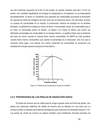 59
vez del contenido requerido de 5.5% en las perlas, la mezcla contiene sólo del 2 al 4% de
aceite, una cantidad significativa de energía se desperdicia y el explosivo no se desempeña
apropiadamente. El tener un contenido muy pequeño de combustible provocará la formación
de vapores de óxido de nitrógeno de color ocre aún en barrenos secos. Por otro lado, al tener
un exceso de combustible en la mezcla, la producción máxima de energía se ve también
afectada. La pérdida de energía es menor al tener un porcentaje mayor de combustible que si
se tiene un porcentaje menor al óptimo. La figura 3.13 indica el efecto que tienen los
diferentes porcentajes de combustible en la energía teórica. La gráfica indica que la potencia
del cebo es menor cuando la mezcla tiene menos combustible. El ANFO es más sensitivo
cuando tiene menos combustible que cuando el porcentaje es el adecuado. Una vez que la
iniciación tiene lugar, una mezcla con menor contenido de combustible no producirá una
cantidad de energía siquiera cercana al nivel óptimo.
Figura 3.13 Efectos del Contenido de Aceite en el ANFO
3.4.5 PROPIEDADES DE LAS PERLAS DE GRADO EXPLOSIVO
El nitrato de amonio que se utiliza para la carga a granel viene en forma de perlas. Las
perlas son partículas esféricas de nitrato de amonio que se fabrican en una torre con un
proceso similar al utilizado para fabricar perdigones para cartuchos de escopeta (Figura 3.14).
Las perlas de nitrato de amonio se utilizan también como fertilizante. Durante períodos de
 