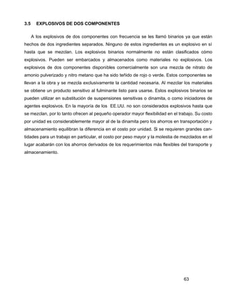 63
3.5 EXPLOSIVOS DE DOS COMPONENTES
A los explosivos de dos componentes con frecuencia se les llamó binarios ya que están
hechos de dos ingredientes separados. Ninguno de estos ingredientes es un explosivo en sí
hasta que se mezclan. Los explosivos binarios normalmente no están clasificados cómo
explosivos. Pueden ser embarcados y almacenados como materiales no explosivos. Los
explosivos de dos componentes disponibles comercialmente son una mezcla de nitrato de
amonio pulverizado y nitro metano que ha sido teñido de rojo o verde. Estos componentes se
llevan a la obra y se mezcla exclusivamente la cantidad necesaria. Al mezclar los materiales
se obtiene un producto sensitivo al fulminante listo para usarse. Estos explosivos binarios se
pueden utilizar en substitución de suspensiones sensitivas o dinamita, o como iniciadores de
agentes explosivos. En la mayoría de los EE.UU. no son considerados explosivos hasta que
se mezclan, por lo tanto ofrecen al pequeño operador mayor flexibilidad en el trabajo. Su costo
por unidad es considerablemente mayor al de la dinamita pero los ahorros en transportación y
almacenamiento equilibran la diferencia en el costo por unidad. Si se requieren grandes can-
tidades para un trabajo en particular, el costo por peso mayor y la molestia de mezclados en el
lugar acabarán con los ahorros derivados de los requerimientos más flexibles del transporte y
almacenamiento.
 