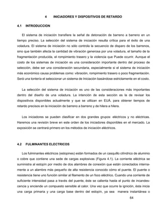 64
4 INICIADORES Y DISPOSITIVOS DE RETARDO
4.1 INTRODUCCION
El sistema de iniciación transfiere la señal de detonación de barreno a barreno en un
tiempo preciso. La selección del sistema de iniciación resulta crítica para el éxito de una
voladura. El sistema de iniciación no sólo controla la secuencio de disparo de los barrenos,
sino que también afecta la cantidad de vibración generosa por una voladura, el tamaño de la
fragmentación producida, el rompimiento trasero y la violencia que Puede ocurrir. Aunque el
costo de los sistemas de iniciación es una consideración importante dentro del proceso de
selección, debe ser una consideración secundaria, especialmente si el sistema de iniciación
más económico causa problemas como: vibración, rompimiento trasero o poco fragmentación.
Será una tontería el seleccionar un sistema de Iniciación basándose estrictamente en el costo.
La selección del sistema de iniciación es uno de las consideraciones más importantes
dentro del diseño de una voladura. La intención de esta sección es la de revisar los
dispositivos disponibles actualmente y que se utilizan en EUÁ. para obtener tiempos de
retardo precisos en la iniciación de barreno a barreno y de hilera a hilera.
Los iniciadores se pueden clasificar en dos grandes grupos: eléctricos y no eléctricas.
Haremos una revisión breve en este orden de los iniciadores disponibles en el mercado. La
exposición se centrará primero en los métodos de iniciación eléctricos.
4.2 FULMINANTES ELECTRICOS
Los fulminantes eléctricos (estopines) están formados de un casquillo cilíndrico de aluminio
o cobre que contiene una sede de cargas explosivas (Figura 4.1). La corriente eléctrica se
suministra al estopín por medio de dos alambres de conexión que están conectados interna-
mente a un alambre más pequeño de alta resistencia conocido cómo el puente. El puente o
resistencia tiene uno función similar al filamento de un foco eléctrico. Cuando una corriente de
suficiente intensidad pasa a través del puente, éste se calienta hasta el punto de incandes-
cencia y enciende un compuesto sensible al calor. Una vez que ocurre la ignición, ésta inicia
una carga primaria y una carga base dentro del estopín, ya sea manera instantánea o
 