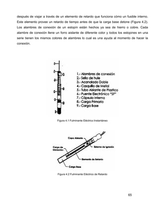 65
después de viajar a través de un elemento de retardo que funciona cómo un fusible interno.
Este elemento provee un retardo de tiempo antes de que la carga base detone (Figura 4.2).
Los alambres de conexión de un estopín están hechos ya sea de hierro o cobre. Cada
alambre de conexión llene un forro aislante de diferente color y todos los estopines en una
serie tienen los mismos colores de alambres lo cual es una ayuda al momento de hacer la
conexión.
Figura 4.1 Fulminante Eléctrico Instantáneo
Figura 4.2 Fulminante Eléctrico de Retardo
 