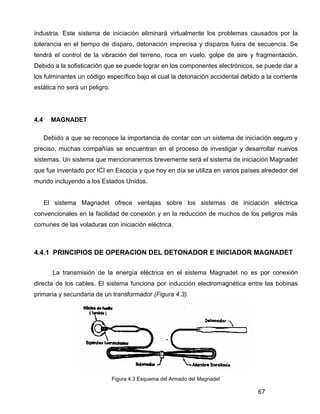 67
industria. Este sistema de iniciación eliminará virtualmente los problemas causados por la
tolerancia en el tiempo de disparo, detonación imprecisa y disparos fuera de secuencia. Se
tendrá el control de la vibración del terreno, roca en vuelo, golpe de aire y fragmentación.
Debido a la sofisticación que se puede lograr en los componentes electrónicos, se puede dar a
los fulminantes un código específico bajo el cual la detonación accidental debido a la corriente
estática no será un peligro.
4.4 MAGNADET
Debido a que se reconoce la importancia de contar con un sistema de iniciación seguro y
preciso, muchas compañías se encuentran en el proceso de investigar y desarrollar nuevos
sistemas. Un sistema que mencionaremos brevemente será el sistema de iniciación Magnadet
que fue inventado por ICI en Escocia y que hoy en día se utiliza en varios países alrededor del
mundo incluyendo a los Estados Unidos.
El sistema Magnadet ofrece ventajas sobre los sistemas de iniciación eléctrica
convencionales en la facilidad de conexión y en la reducción de muchos de los peligros más
comunes de las voladuras con iniciación eléctrica.
4.4.1 PRINCIPIOS DE OPERACION DEL DETONADOR E INICIADOR MAGNADET
La transmisión de la energía eléctrica en el sistema Magnadet no es por conexión
directa de los cables. El sistema funciona por inducción electromagnética entre las bobinas
primaria y secundaria de un transformador (Figura 4.3).
Figura 4.3 Esquema del Armado del Magnadet
 