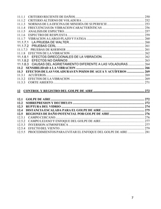 7
11.1.1 CRITERIO RECIENTE DE DAÑOS.................................................................................... 250
11.1.2 CRITERIO ALTERNO DE VOLADURA ............................................................................ 252
11.1.3 NORMAS DE LA OFICINA DE MINERÍA DE SUPERFICIE............................................. 253
11.1.4 FRECUENCIAS DE VIBRACION CARACTERÍSTICAS ................................................... 256
11.1.5 ANALISIS DE ESPECTRO.................................................................................................. 257
11.1.6 ESPECTRO DE RESPUESTA ............................................................................................. 259
11.1.7 VIBRACION A LARGO PLAZO Y FATIGA ...................................................................... 260
11.1.7.1 LA PRUEBA DE WALTER............................................................................................ 260
11.1.7.2 PRUEBAS CERL........................................................................................................... 261
11.1.7.3 PRUEBAS DE KOERNER ............................................................................................... 261
11.1.8 EFECTOS DE LA VIBRACION .......................................................................................... 262
11.1.8.1 EFECTOS DIRECCIONALES DE LA VIBRACION.................................................... 262
11.1.8.2 EFECTOS NO DAÑINOS............................................................................................. 263
11.1.8.3 CAUSAS DEL AGRIETAMIENTO DIFERENTE A LAS VOLADURAS.................... 264
11.2 SENSIBILIDAD A LA VIBRACION ................................................................................... 266
11.3 EFECTOS DE LAS VOLADURAS EN POZOS DE AGUA Y ACUÍFEROS ..................... 269
11.3.1 ACUÍFEROS........................................................................................................................ 269
11.3.2 EFECTOS DE LA VIBRACION .......................................................................................... 269
11.3.3 CORTE ABIERTO............................................................................................................... 271
12 CONTROL Y REGISTRO DEL GOLPE DE AIRE .............................................................. 272
12.1 GOLPE DE AIRE.................................................................................................................. 272
12.2 SOBREPRESION Y DECIBELES ....................................................................................... 272
12.3 RUPTURA DEL VIDRIO ..................................................................................................... 274
12.4 DISTANCIA ESCALADA PARA EL GOLPE DE AIRE .................................................... 275
12.5 REGIONES DE DAÑO POTENCIAL POR GOLPE DE AIRE .......................................... 276
12.5.1 CAMPO CERCANO............................................................................................................ 276
12.5.2 CAMPO LEJANO Y ENFOQUE DEL GOLPE DE AIRE..................................................... 277
12.5.3 INVERSION ATMOSFERICA ............................................................................................ 277
12.5.4 EFECTO DEL VIENTO....................................................................................................... 279
12.5.5 PROCEDIMIENTOS PARA EVITAR EL ENFOQUE DEL GOLPE DE AIRE .................... 281
 