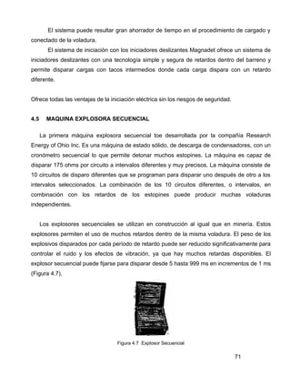 71
El sistema puede resultar gran ahorrador de tiempo en el procedimiento de cargado y
conectado de la voladura.
El sistema de iniciación con los iniciadores deslizantes Magnadet ofrece un sistema de
iniciadores deslizantes con una tecnología simple y segura de retardos dentro del barreno y
permite disparar cargas con tacos intermedios donde cada carga dispara con un retardo
diferente.
Ofrece todas las ventajas de la iniciación eléctrica sin los riesgos de seguridad.
4.5 MAQUINA EXPLOSORA SECUENCIAL
La primera máquina explosora secuencial toe desarrollada por la compañía Research
Energy of Ohio Inc. Es una máquina de estado sólido, de descarga de condensadores, con un
cronómetro secuencial lo que permite detonar muchos estopines. La máquina es capaz de
disparar 175 ohms por circuito a intervalos diferentes y muy precisos. La máquina consiste de
10 circuitos de disparo diferentes que se programan para disparar uno después de otro a los
intervalos seleccionados. La combinación de los 10 circuitos diferentes, o intervalos, en
combinación con los retardos de los estopines puede producir muchas voladuras
independientes.
Los explosores secuenciales se utilizan en construcción al igual que en minería. Estos
explosores permiten el uso de muchos retardos dentro de la misma voladura. El peso de los
explosivos disparados por cada período de retardo puede ser reducido significativamente para
controlar el ruido y los efectos de vibración, ya que hay muchos retardas disponibles. El
explosor secuencial puede fijarse para disparar desde 5 hasta 999 ms en incrementos de 1 ms
(Figura 4.7).
Figura 4.7 Explosor Secuencial
 