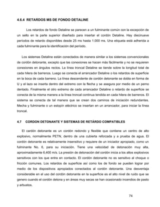 74
4.6.4 RETARDOS MS DE FONDO DETALINE
Los retardos de fondo Detaline se parecen a un fulminante común con la excepción de
un sello en la parte superior diseñado para insertar el cordón Detaline. Hay diecinueve
períodos de retardo disponibles desde 25 ms hasta 1.000 ms. Una etiqueta está adherida a
cada fulminante para la identificación del período.
Los sistemas Detaline están conectados de manera similar a los sistemas convencionales
de cordón detonante, excepto que las conexiones se hacen más fácilmente y no se requieren
conexiones en ángulos rectos. La línea troncal Detaline se tiende sobre la longitud total de
cada hilera de barrenos. Luego se conecta el arrancador Detaline o los retardos de superficie
en la boca de cada barreno. La línea descendente de cordón detonante se dobla en forma de
U y el lazo se inserta dentro del extremo con la flecha y se asegura por medio de un perno
dentado. Finalmente el otro extremo de cada arrancador Detaline o retardo de superficie se
conecta de la misma manera a la línea troncal continua tendida en cada hilera de barrenos. El
sistema se conecta de tal manera que se crean dos caminos de iniciación redundantes.
Mecha y fulminante o un estopín eléctrico se insertan en un arrancador, para iniciar la línea
troncal.
4.7 CORDON DETONANTE Y SISTEMAS DE RETÁRDO COMPATIBLES
El cardón detonante es un cordón redondo y flexible que contiene un centro de alto
explosivo, normalmente PETN, dentro de una cubierta reforzada y a prueba de agua. El
cordón detonante es relativamente insensitivo y requiere de un iniciador apropiado, como un
fulminante No. 6, para su iniciación. Tiene una velocidad de detonación muy alta,
aproximadamente 6,400 m/s. La presión de detonación del cordón inicia a los altos explosivos
sensitivos con los que entra en contacto. El cordón detonante no es sensitivo al choque o
fricción comunes. Los retardos de superficie así como los de fondo se pueden lograr por
medio de los dispositivos apropiados conectados al cordón detonante. Una desventaja
considerable en el uso del cordón detonante en la superficie es el alto nivel de ruido que se
genero cuando el cordón detona y en áreas muy secas se han ocasionado incendios de pasto
y arbustos.
 