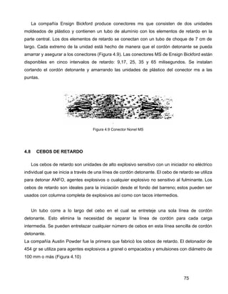 75
La compañía Ensign Bickford produce conectores ms que consisten de dos unidades
moldeados de plástico y contienen un tubo de aluminio con los elementos de retardo en la
parte central. Los dos elementos de retardo se conectan con un tubo de choque de 7 cm de
largo. Cada extremo de la unidad está hecho de manera que el cordón detonante se pueda
amarrar y asegurar a los conectores (Figura 4.9). Las conectores MS de Ensign Bickford están
disponibles en cinco intervalos de retardo: 9,17, 25, 35 y 65 milisegundos. Se instalan
cortando el cordón detonante y amarrando las unidades de plástico del conector ms a las
puntas.
Figura 4.9 Conector Nonel MS
4.8 CEBOS DE RETARDO
Los cebos de retardo son unidades de alto explosivo sensitivo con un iniciador no eléctrico
individual que se inicia a través de una línea de cordón detonante. El cebo de retardo se utiliza
para detonar ANFO, agentes explosivos o cualquier explosivo no sensitivo al fulminante. Los
cebos de retardo son ideales para la iniciación desde el fondo del barreno; estos pueden ser
usados con columna completa de explosivos así como con tacos intermedios.
Un tubo corre a lo largo del cebo en el cual se entreteje una sola línea de cordón
detonante. Esto elimina la necesidad de separar la línea de cordón para cada carga
intermedia. Se pueden entrelazar cualquier número de cebos en esta línea sencilla de cordón
detonante.
La compañía Austin Powder fue la primera que fabricó los cebos de retardo. El detonador de
454 gr se utiliza para agentes explosivos a granel o empacados y emulsiones con diámetro de
100 mm o más (Figura 4.10)
 