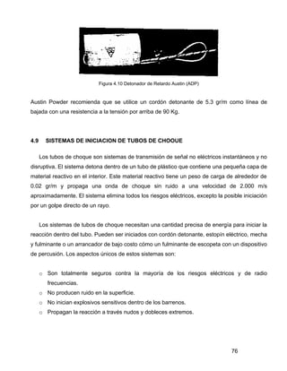 76
Figura 4.10 Detonador de Retardo Austin (ADP)
Austin Powder recomienda que se utilice un cordón detonante de 5.3 gr/m como línea de
bajada con una resistencia a la tensión por arriba de 90 Kg.
4.9 SISTEMAS DE INICIACION DE TUBOS DE CHOOUE
Los tubos de choque son sistemas de transmisión de señal no eléctricos instantáneos y no
disruptiva. El sistema detona dentro de un tubo de plástico que contiene una pequeña capa de
material reactivo en el interior. Este material reactivo tiene un peso de carga de alrededor de
0.02 gr/m y propaga una onda de choque sin ruido a una velocidad de 2.000 m/s
aproximadamente. El sistema elimina todos los riesgos eléctricos, excepto la posible iniciación
por un golpe directo de un rayo.
Los sistemas de tubos de choque necesitan una cantidad precisa de energía para iniciar la
reacción dentro del tubo. Pueden ser iniciados con cordón detonante, estopín eléctrico, mecha
y fulminante o un arrancador de bajo costo cómo un fulminante de escopeta con un dispositivo
de percusión. Los aspectos únicos de estos sistemas son:
o Son totalmente seguros contra la mayoría de los riesgos eléctricos y de radio
frecuencias.
o No producen ruido en la superficie.
o No inician explosivos sensitivos dentro de los barrenos.
o Propagan la reacción a través nudos y dobleces extremos.
 