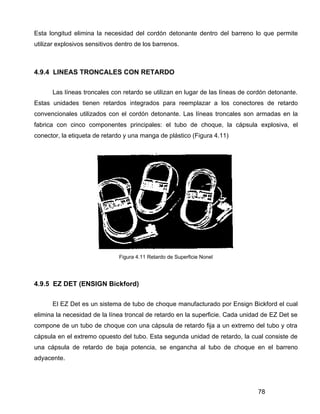 78
Esta longitud elimina la necesidad del cordón detonante dentro del barreno lo que permite
utilizar explosivos sensitivos dentro de los barrenos.
4.9.4 LINEAS TRONCALES CON RETARDO
Las líneas troncales con retardo se utilizan en lugar de las líneas de cordón detonante.
Estas unidades tienen retardos integrados para reemplazar a los conectores de retardo
convencionales utilizados con el cordón detonante. Las líneas troncales son armadas en la
fabrica con cinco componentes principales: el tubo de choque, la cápsula explosiva, el
conector, la etiqueta de retardo y una manga de plástico (Figura 4.11)
Figura 4.11 Retardo de Superficie Nonel
4.9.5 EZ DET (ENSIGN Bickford)
El EZ Det es un sistema de tubo de choque manufacturado por Ensign Bickford el cual
elimina la necesidad de la línea troncal de retardo en la superficie. Cada unidad de EZ Det se
compone de un tubo de choque con una cápsula de retardo fija a un extremo del tubo y otra
cápsula en el extremo opuesto del tubo. Esta segunda unidad de retardo, la cual consiste de
una cápsula de retardo de baja potencia, se engancha al tubo de choque en el barreno
adyacente.
 
