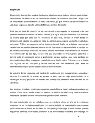 8
PREFACIO
El propósito de este libro es el de familiarizar a los ingenieros civiles y mineros, contratistas y
responsables de voladuras en los fundamentos básicos del diseño de voladuras. La ejecución
de voladuras ha evolucionado de un arte a una ciencia, ya que, muchas de las variables de las
voladuras se pueden calcular utilizando fórmulas simples de diseño,
Este libro no tiene la intención de ser un manual o enciclopedia de voladuras, más bien
pretende enseñar un método de diseño racional que sigue principios científicos. Los métodos
de diseño paso por paso que se describen en este libro, llevarán al lector desde los
conocimientos básicos en explosivos hasta las consideraciones para un diseño de voladuras
apropiado. El libro se concentró en los fundamentos del diseño de voladuras más que en
detalles que se pueden aprender de otros textos o de la propia experiencia en el campo. No
se toma mucho tiempo en discutir las formas básicas de amarres en los sistemas de iniciación
ni en información de este tipo, ya que ésta está disponible en otras fuentes. Este libro le
servirá tanto al principiante como al profesional, porque clasifica una vasta cantidad de
información disponible y propone un procedimiento de diseño lógico. El libro soporta el diseño
con algunos de los principios y teorías básicas que son necesarias para tener un
entendimiento del por qué los cosas funcionan como lo hacen.
La industria de las voladuras está cambiando rápidamente con nuevas teorías, productos y
técnicas. La meta de los autores es proveer al lector con un mejor entendimiento de la
tecnología actual y proponer un método para corregir los problemas más comunes en las
voladuras.
Las técnicas, fórmulas y opiniones expresadas en este libro se basan en la experiencia de los
autores. Estas deben ayudar al lector a evaluar los diseños de voladuras y determinar si son
razonables y si estos diseños funcionarán bajo condiciones normales.
Un área relacionada con las voladuras que se mantiene cómo un arte es la evaluación
adecuada de las condiciones geológicas con que se trabaja. La evaluación incorrecta puede
producir resultados pobres en la voladura. Una geología compleja y otros factores pueden
requerir de cambios en el diseño, diferentes a los mencionados en el libro. Sin embargo, los
 