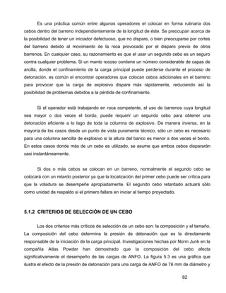 82
Es una práctica común entre algunos operadores el colocar en forma rutinaria dos
cebos dentro del barreno independientemente de la longitud de éste. Se preocupan acerca de
la posibilidad de tener un iniciador defectuoso, que no dispare, o bien preocuparse por cortes
del barreno debido al movimiento de la roca provocado por el disparo previo de otros
barrenos. En cualquier caso, su razonamiento es que el usar un segundo cebo es un seguro
contra cualquier problema. Si un manto rocoso contiene un número considerable de capas de
arcilla, donde el confinamiento de la carga principal puede perderse durante el proceso de
detonación, es común el encontrar operadores que colocan cebos adicionales en el barreno
para provocar que la carga de explosivo dispare más rápidamente, reduciendo así la
posibilidad de problemas debidos a la pérdida de confinamiento.
Si el operador está trabajando en roca competente, el uso de barrenos cuya longitud
sea mayor o dos veces el bordo, puede requerir un segundo cebo para obtener una
detonación eficiente a lo lago de toda la columna de explosivo. De manera inversa, en la
mayoría de los casos desde un punto de vista puramente técnico, sólo un cebo es necesario
para una columna sencilla de explosivo si la altura del banco es menor a dos veces el bordo.
En estos casos donde más de un cebo es utilizado, se asume que ambos cebos dispararán
casi instantáneamente.
Si dos o más cebos se colocan en un barreno, normalmente el segundo cebo se
colocará con un retardo posterior ya que la localización del primer cebo puede ser crítica para
que la voladura se desempeñe apropiadamente. El segundo cebo retardado actuará sólo
como unidad de respaldo si el primero fallara en iniciar al tiempo proyectado.
5.1.2 CRITERIOS DE SELECCIÓN DE UN CEBO
Los dos criterios más críticos de selección de un cebo son: la composición y el tamaño.
La composición del cebo determina la presión de detonación que es la directamente
responsable de la iniciación de la carga principal. Investigaciones hechas por Norm Junk en la
compañía Atlas Powder han demostrado que la composición del cebo afecta
significativamente el desempeño de las cargas de ANFO. La figura 5.3 es una gráfica que
ilustra el efecto de la presión de detonación para una carga de ANFO de 76 mm de diámetro y
 