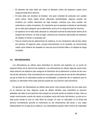 85
o El diámetro del cebo debe ser mayor al diámetro crítico del explosivo usado como
carga principal de la columna.
o El cebo debe ser sensitivo al iniciador. Una gran variedad de productos son usados
como cebos. Estos cebos tienen diferentes sensitividades. Algunos pueden ser
iniciados por cordón detonante de baja energía, mientras que otros pueden ser
insensitivos a estos iniciadores. Es importante que el operador entienda la sensitividad
de un cebo para asegurar que la detonación ocurra en la carga principal de columna.
o El explosivo en el cebo debe alcanzar su velocidad nominal de detonación dentro de la
longitud del cartucho. Si esto se logra. entonces los cartuchos adicionales de explosivo
de cebado no tienen un propósito útil.
o Para la mayoría de las aplicaciones de voladura, no son necesarios más de dos cebos
por barreno. El segundo cebo, aunque técnicamente no se necesita, es comúnmente
usado como sistema de respaldo en caso de que el primero falle o no dispare la carga
completa.
5.2 REFORZADORES
Los reforzadores se utilizan para intensificar la reacción del explosivo en un punto en
especial dentro de la columna de explosivo. Los reforzadores se utilizan algunas veces entre
cada cartucho de explosivo para asegurar la trasmisión de la detonación a través de las unio-
nes de los cartuchos. Esto normalmente es una pobre excusa para el uso de los reforzadores,
ya que el costo de un reforzador puede ser considerable. La selección de un explosivo que no
requiera un reforzador entre cada cartucho puede ser una solución más económica.
En general, los reforzadores se utilizan para poner más energía dentro de una capa dura
en la columna de roca. Algunas veces se utilizan también para intensificar la reacción
alrededor del cebo lo que aportará más energía en el punto donde se localice el cebo. Esto es
usado comúnmente cuando los cebos se localizan cerca del fondo del barreno, ya que es en
este punto donde la roca es más difícil de romper. El usar un reforzador en el fondo del
barreno normalmente permite el incremento en las dimensiones del bordo y una mejor
fragmentación en la pata de la voladura. Los reforzadores pueden estar hechos de materiales
 