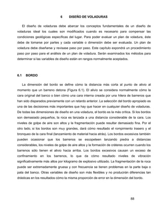 88
6 DISEÑO DE VOLADURAS
El diseño de voladuras debe abarcar los conceptos fundamentales de un diseño de
voladuras ideal los cuales son modificados cuando es necesario para compensar las
condiciones geológicas específicas del lugar. Para poder evaluar un plan de voladura, éste
debe de tomarse por partes y cada variable o dimensión debe ser evaluada. Un plan de
voladura debe diseñarse y revisase paso por paso. Este capítulo expondrá un procedimiento
paso por paso para el análisis de un plan de voladura. Serán examinados los métodos para
determinar si las variables de diseño están en rangos normalmente aceptados.
6.1 BORDO
La dimensión del bordo se define cómo la distancia más corta al punto de alivio al
momento que un barreno detona (Figura 6.1). El alivio se considera normalmente cómo la
cara original del banco o bien cómo una cara interna creada por una hilera de barrenos que
han sido disparados previamente con un retardo anterior. La selección del bordo apropiado es
una de las decisiones más importantes que hay que hacer en cualquier diseño de voladuras.
De todas las dimensiones de diseño en una voladura, el bordo es la más crítica. Si los bordos
son demasiado pequeños, la roca es lanzada a una distancia considerable de la cara. Los
niveles de golpe de aire son altos y la fragmentación puede resultar demasiado fina. Por el
otro lado, si los bordos son muy grandes, dará cómo resultado el rompimiento trasero y el
bronqueo de la cara final (lanzamiento de material hacia atrás). Los bordos excesivos también
pueden ocasionar que los barrenos se escopeteen lanzando piedra a distancias
considerables, los niveles de golpe de aire altos y la formación de cráteres ocurren cuando los
barrenos sólo tienen el alivio hacia arriba. Los bordos excesivos causan un exceso de
confinamiento en los barrenos, lo que da cómo resultado niveles de vibración
significativamente más altos por kilogramo de explosivo utilizado. La fragmentación de la roca
puede ser extremadamente gruesa y con frecuencia se tienen problemas en la parte baja o
pata del banco. Otras variables de diseño son más flexibles y no producirán diferencias tan
drásticas en los resultados cómo la misma proporción de error en la dimensión del bordo.
 