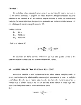 90
Ejemplo 6.1
Un contratista estaba trabajando en un corte de una carretera. Se hicieron barrenos de
152 mm en roca arenisca y se cargaron con nitrato de amonio. El operador decidió reducir el
diámetro de los barrenos a 102 mm mientras seguía utilizando el nitrato de amonio cómo
explosivo. Se puede determinar el nuevo bordo necesario para el diámetro de la carga de 102
mm substituyendo los números en la ecuación 6.1.
Información dada:
B1 4.6 m
De1 152.0 mm
De2 102.0 mm
¿ Cuál es el valor de B2?
La ecuación 6.1 tiene severas limitaciones ya que sólo puede usarse si las
características de los explosivos y la roca se mantienen sin cambio.
6.1.1 AJUSTE PARA EL TIPO DE ROCA Y EXPLOSIVO
Cuando un operador se está moviendo hacia una nueva área de trabajo donde no ha
tenido experiencia previa, sólo tendrá las características generales de la roca y el explosivo
para trabajar. En estos casos y sobre todo si existen asentamientos humanos cercanos, es
esencial que la primera voladura no sea un desastre. Para estimar el bordo bajo estas
situaciones, la siguiente fórmula empírica resulta de ayuda.
(6.2)
e
r
e
D
SG
SG
B ⋅





+
⋅
⋅= 5.1
2
012.0
 