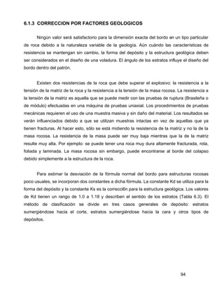 94
6.1.3 CORRECCION POR FACTORES GEOLOGICOS
Ningún valor será satisfactorio para la dimensión exacta del bordo en un tipo particular
de roca debido a la naturaleza variable de la geología. Aún cuándo las características de
resistencia se mantengan sin cambio, la forma del depósito y la estructura geológica deben
ser considerados en el diseño de una voladura. El ángulo de los estratos influye el diseño del
bordo dentro del patrón.
Existen dos resistencias de la roca que debe superar el explosivo: la resistencia a la
tensión de la matriz de la roca y la resistencia a la tensión de la masa rocosa. La resistencia a
la tensión de la matriz es aquella que se puede medir con las pruebas de ruptura (Brasileña o
de módulo) efectuadas en una máquina de pruebas uniaxial. Los procedimientos de pruebas
mecánicas requieren el uso de una muestra masiva y sin daño del material. Los resultados se
verán influenciados debido a que se utilizan muestras intactas en vez de aquellas que ya
tienen fracturas. Al hacer esto, sólo se está midiendo la resistencia de la matriz y no la de la
masa rocosa. La resistencia de la masa puede ser muy baja mientras que la de la matriz
resulte muy alta. Por ejemplo: se puede tener una roca muy dura altamente fracturada, rota,
foliada y laminada. La masa rocosa sin embargo, puede encontrarse al borde del colapso
debido simplemente a la estructura de la roca.
Para estimar la desviación de la fórmula normal del bordo para estructuras rocosas
poco usuales, se incorporan dos constantes a dicha fórmula. La constante Kd se utiliza para la
forma del depósito y la constante Ks es la correcci6n para la estructura geológica. Los valores
de Kd tienen un rango de 1.0 a 1.18 y describen el sentido de los estratos (Tabla 6.3). El
método de clasificación se divide en tres casos generales de depósito: estratos
sumergiéndose hacia el corte, estratos sumergiéndose hacia la cara y otros tipos de
depósitos.
 