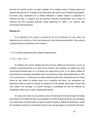97
del taco es también función de estas variables. Si la voladura tiene un diseño pobre una
distancia del taco de 0.7 B puede no ser adecuada para evitar que el material se escopetee.
De hecho, bajo condiciones de un diseño deficiente, el doblar; triplicar o cuadruplicar la
distancia del taco, no asegura que los barrenos funcionen correctamente, por lo tanto, la
distancia del taco promedio discutida arriba solamente es válido si la voladura está
funcionando adecuadamente.
Ejemplo 6.4
En el ejemplo 6.2 se utilizó un barreno de 76 mm de diámetro en roca caliza. Se
determinó que un bordo de 1.86 m sería adecuado cómo primera aproximación. Para calcular
la distancia de taco necesaria en esa voladura:
T = 0.7 x B (Para piedra triturada o astillas de barrenación)
T = 0.7 x 1.86 = 1.3 m
El material más común utilizado para taco son las astillas de barrenación ya que, se
localizan convenientemente en la boca de los barrenos. Sin embargo, las astillas muy finas
comúnmente llamada polvo es un material muy pobre para el taco. Si se utilizan astillas de
barrenación que contengan demasiado polvo, se tendrá que utilizar aproximadamente un 30%
ó 0.3 x B más (taco = bordo) que si se utiliza piedra triturada cómo material de taco. En casos
donde la roca sólida se localiza cerca de la superficie del banco, los operadores con
frecuencia suben la columna principal de explosivo lo más posible, para poder romper esta
roca masiva. Sin embargo, no quieren arriesgar la posibilidad de que los barrenos se
escopeteen, haya roca en vuelo y sobrepresión de aire.
En casos cómo éste, es una práctica común el traer piedra triturada al lugar de trabajo
para usarla cómo material de taco. En el ejemplo 6.4 donde la distancia del taco fue calculada,
si se utiliza polvo de barrenación en lugar de piedra triturada o astillas de barrenación, puede
ser necesario aumentar la profundidad del taco para que equivalga a la dimensión del bordo.
 