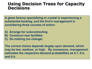 Using Decision Trees for Capacity
Decisions
A glass factory specializing in crystal is experiencing a
substantial backlog, and the firm's management is
considering three courses of action:
A) Arrange for subcontracting
B) Construct new facilities
C) Do nothing (no change)
The correct choice depends largely upon demand, which
may be low, medium, or high. By consensus, management
estimates the respective demand probabilities as 0.1, 0.5,
and 0.4.
 