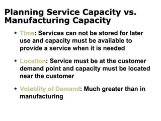 Planning Service Capacity vs.
Manufacturing Capacity
 Time: Services can not be stored for later
use and capacity must be available to
provide a service when it is needed
 Location: Service must be at the customer
demand point and capacity must be located
near the customer
 Volatility of Demand: Much greater than in
manufacturing
 