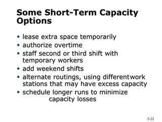 5-22
Some Short-Term Capacity
Options
 lease extra space temporarily
 authorize overtime
 staff second or third shift with
temporary workers
 add weekend shifts
 alternate routings, using differentwork
stations that may have excess capacity
 schedule longer runs to minimize
capacity losses
 