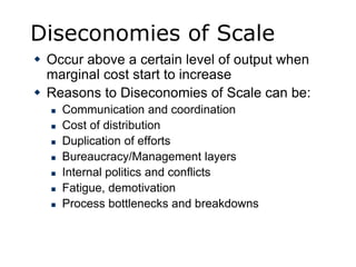 Diseconomies of Scale
 Occur above a certain level of output when
marginal cost start to increase
 Reasons to Diseconomies of Scale can be:
 Communication and coordination
 Cost of distribution
 Duplication of efforts
 Bureaucracy/Management layers
 Internal politics and conflicts
 Fatigue, demotivation
 Process bottlenecks and breakdowns
 