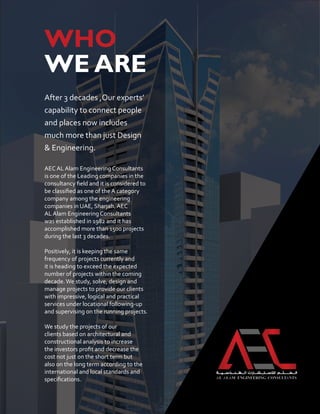 WHO
WE ARE
After 3 decades ,Our experts’
capability to connect people
and places now includes
much more than just Design
& Engineering.
AEC AL Alam Engineering Consultants
is one of the Leading companies in the
consultancy field and it is considered to
be classified as one of the A category
company among the engineering
companies in UAE, Sharjah. AEC
AL Alam Engineering Consultants
was established in 1982 and it has
accomplished more than 1500 projects
during the last 3 decades.
Positively, it is keeping the same
frequency of projects currently and
it is heading to exceed the expected
number of projects within the coming
decade.We study, solve, design and
manage projects to provide our clients
with impressive, logical and practical
services under locational following-up
and supervising on the running projects.
We study the projects of our
clients based on architectural and
constructional analysis to increase
the investors profit and decrease the
cost not just on the short term but
also on the long term according to the
international and local standards and
specifications.
 