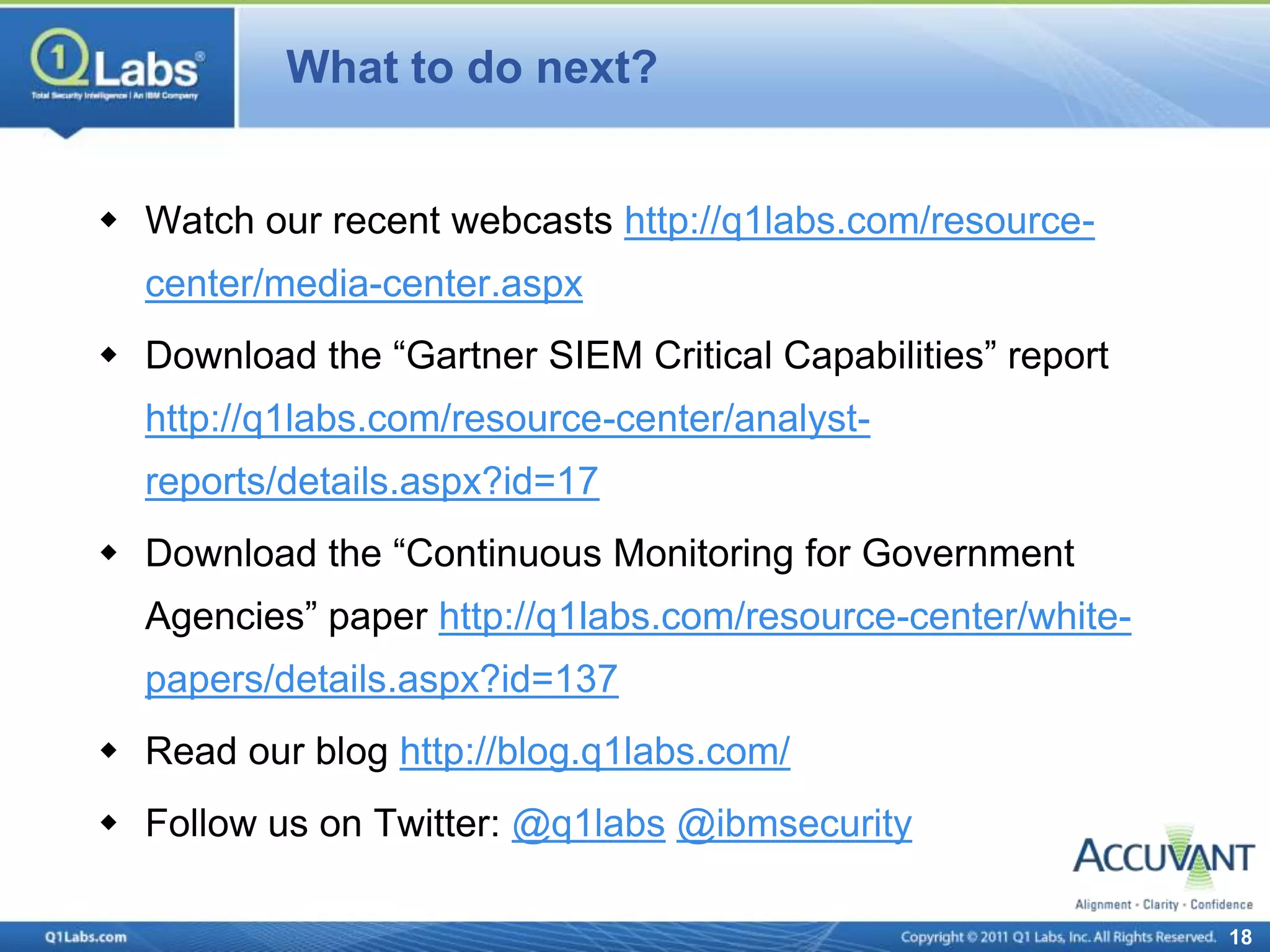 What to do next?


 Watch our recent webcasts http://q1labs.com/resource-
  center/media-center.aspx
 Download the “Gartner SIEM Critical Capabilities” report
  http://q1labs.com/resource-center/analyst-
  reports/details.aspx?id=17
 Download the “Continuous Monitoring for Government
  Agencies” paper http://q1labs.com/resource-center/white-
  papers/details.aspx?id=137
 Read our blog http://blog.q1labs.com/
 Follow us on Twitter: @q1labs @ibmsecurity

                                                             18
 