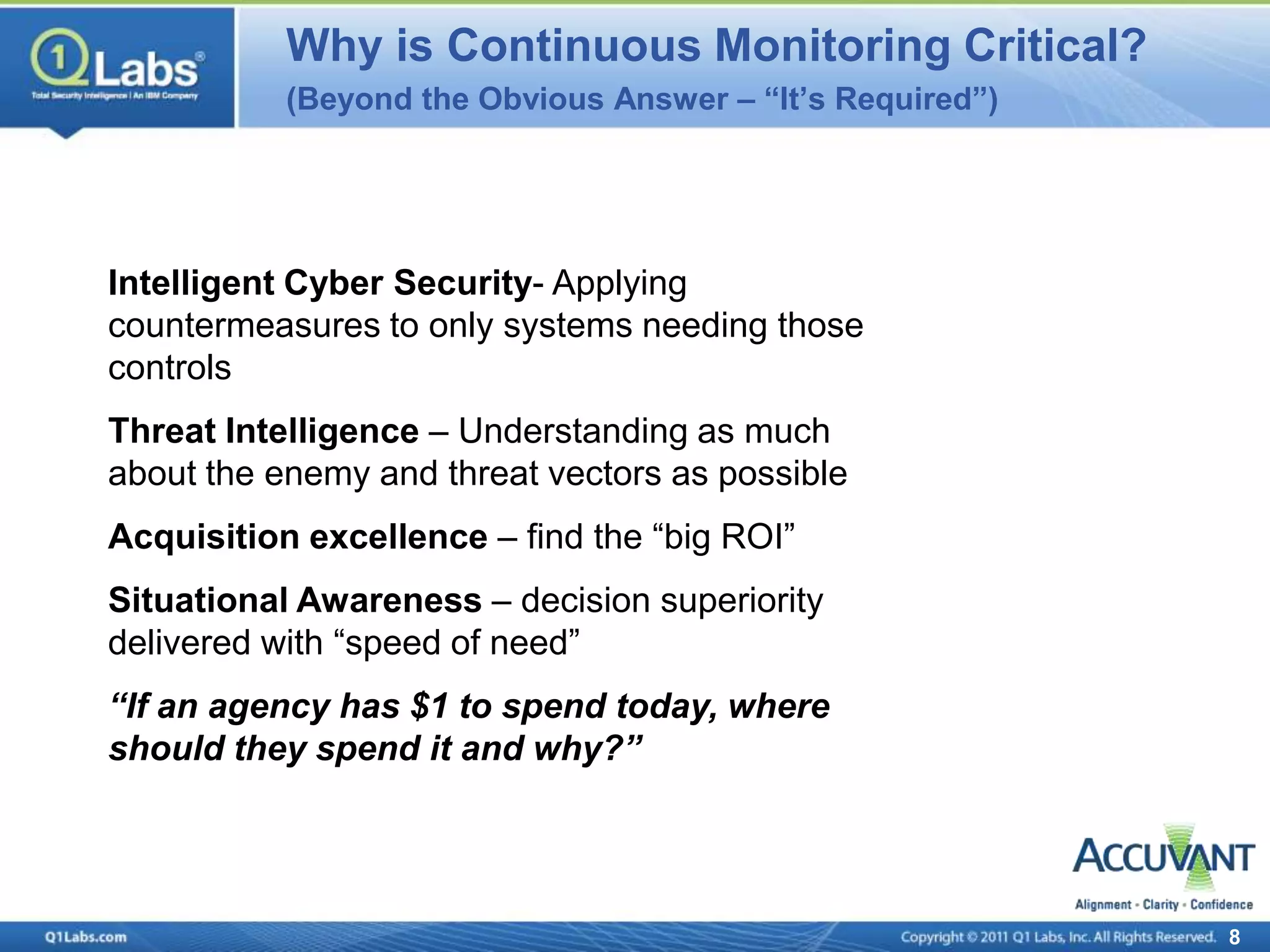 Why is Continuous Monitoring Critical?
           (Beyond the Obvious Answer – “It’s Required”)




Intelligent Cyber Security- Applying
countermeasures to only systems needing those
controls
Threat Intelligence – Understanding as much
about the enemy and threat vectors as possible
Acquisition excellence – find the “big ROI”
Situational Awareness – decision superiority
delivered with “speed of need”
“If an agency has $1 to spend today, where
should they spend it and why?”




                                                           8
 