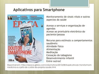 Aplicativos para Smartphone
Disponível em: https://epoca.globo.com/vida/noticia/2013/08/baplicativosb-transformam-
medicina-e-o-jeito-de-cuidar-da-propria-saude.html
Monitoramento de sinais vitais e outros
aspectos da saúde
Acesso a serviços e organização de
agendas
Acesso ao prontuário eletrônico do
paciente/pessoa
Recurso para estímulo a comportamentos
saudáveis:
Atividade física
Alimentação
Meditação
Cessação do tabagismo
Desenvolvimento infantil
Entre outros!
 