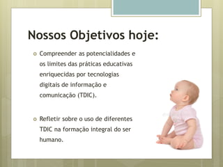 Nossos Objetivos hoje:
 Compreender as potencialidades e
os limites das práticas educativas
enriquecidas por tecnologias
digitais de informação e
comunicação (TDIC).
 Refletir sobre o uso de diferentes
TDIC na formação integral do ser
humano.
 