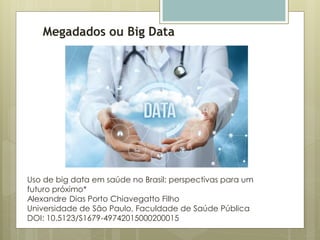 Megadados ou Big Data
Uso de big data em saúde no Brasil: perspectivas para um
futuro próximo*
Alexandre Dias Porto Chiavegatto Filho
Universidade de São Paulo, Faculdade de Saúde Pública
DOI: 10.5123/S1679-49742015000200015
 