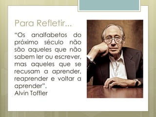 Para Refletir...
“Os analfabetos do
próximo século não
são aqueles que não
sabem ler ou escrever,
mas aqueles que se
recusam a aprender,
reaprender e voltar a
aprender”.
Alvin Toffler
 