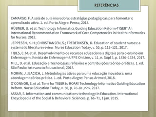 CAMARGO, F. A sala de aula inovadora: estratégias pedagógicas para fomentar o
aprendizado ativo. 1. ed. Porto Alegre: Penso, 2018.
HÜBNER, U. et al. Technology Informatics Guiding Education Reform-TIGER* An
International Recommendation Framework of Core Competencies in Health Informatics
for Nurses. 2018.
JEPPESEN, K. H.; CHRISTIANSEN, S.; FREDERIKSEN, K. Education of student nurses: a
systematic literature review. Nurse Education Today, v. 55, p. 112–121, 2017.
TIBES, C. M. et al. Desenvolvimento de recursos educacionais digitais para o ensino em
Enfermagem. Revista de Enfermagem UFPE On Line, v. 11, n. Supl 3, p. 1326–1334, 2017.
MILL, D. et al. Educação e Tecnologias: reflexões e contribuições teórico-práticas. 1. ed.
São Paulo: Artesanato Educacional, 2018.
MORAN, J.; BACICH, L. Metodologias ativas para uma educação inovadora: uma
abordagem teórico-prática. 1. ed. Porto Alegre: Penso-Artmed, 2018.
O’CONNOR, S. et al. Time for TIGER to ROAR! Technology Informatics Guiding Education
Reform. Nurse Education Today, v. 58, p. 78–81, nov. 2017.
ASSAR, S. Information and communications technology in Education. International
Encyclopedia of the Social & Behavioral Sciences, p. 66–71, 1 jan. 2015.
REFERÊNCIAS
 