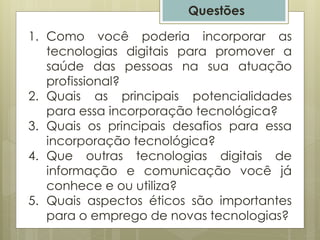 Questões
1. Como você poderia incorporar as
tecnologias digitais para promover a
saúde das pessoas na sua atuação
profissional?
2. Quais as principais potencialidades
para essa incorporação tecnológica?
3. Quais os principais desafios para essa
incorporação tecnológica?
4. Que outras tecnologias digitais de
informação e comunicação você já
conhece e ou utiliza?
5. Quais aspectos éticos são importantes
para o emprego de novas tecnologias?
 