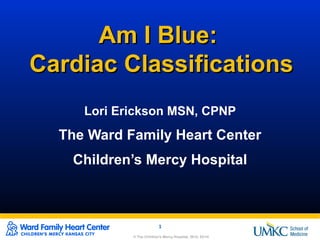 © The Children's Mercy Hospital, 2014. 03/14© The Children's Mercy Hospital, 2014. 03/14
1
© The Children's Mercy Hospital, 2014. 08/14
1
© The Children's Mercy Hospital, 2014. 03/14
Am I Blue:Am I Blue:
Cardiac ClassificationsCardiac Classifications
Lori Erickson MSN, CPNP
The Ward Family Heart Center
Children’s Mercy Hospital
 