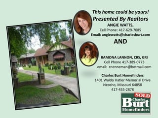 This home could be yours!
 Presented By Realtors
         ANGIE WATTS,
     Cell Phone: 417-629-7085
Email: angiewatts@charlesburt.com
            AND

     RAMONA LANNON, CRS, GRI
      Cell Phone 417-389-0773
   email: rnenneman@hotmail.com

     Charles Burt Homefinders
  1401 Waldo Hatler Memorial Drive
       Neosho, Missouri 64850
           417-455-2878
 