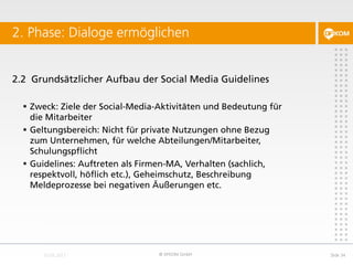 2.2 Grundsätzlicher Aufbau der Social Media Guidelines
 Zweck: Ziele der Social-Media-Aktivitäten und Bedeutung für
die Mitarbeiter
 Geltungsbereich: Nicht für private Nutzungen ohne Bezug
zum Unternehmen, für welche Abteilungen/Mitarbeiter,
Schulungspflicht
 Guidelines: Auftreten als Firmen-MA, Verhalten (sachlich,
respektvoll, höflich etc.), Geheimschutz, Beschreibung
Meldeprozesse bei negativen Äußerungen etc.
2. Phase: Dialoge ermöglichen
© DFKOM GmbH Slide 34
 