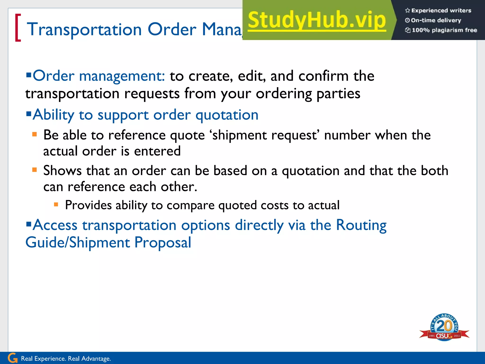 Real Experience. Real Advantage.
[ Transportation Order Management
Order management: to create, edit, and confirm the
transportation requests from your ordering parties
Ability to support order quotation
 Be able to reference quote „shipment request‟ number when the
actual order is entered
 Shows that an order can be based on a quotation and that the both
can reference each other.
 Provides ability to compare quoted costs to actual
Access transportation options directly via the Routing
Guide/Shipment Proposal
 