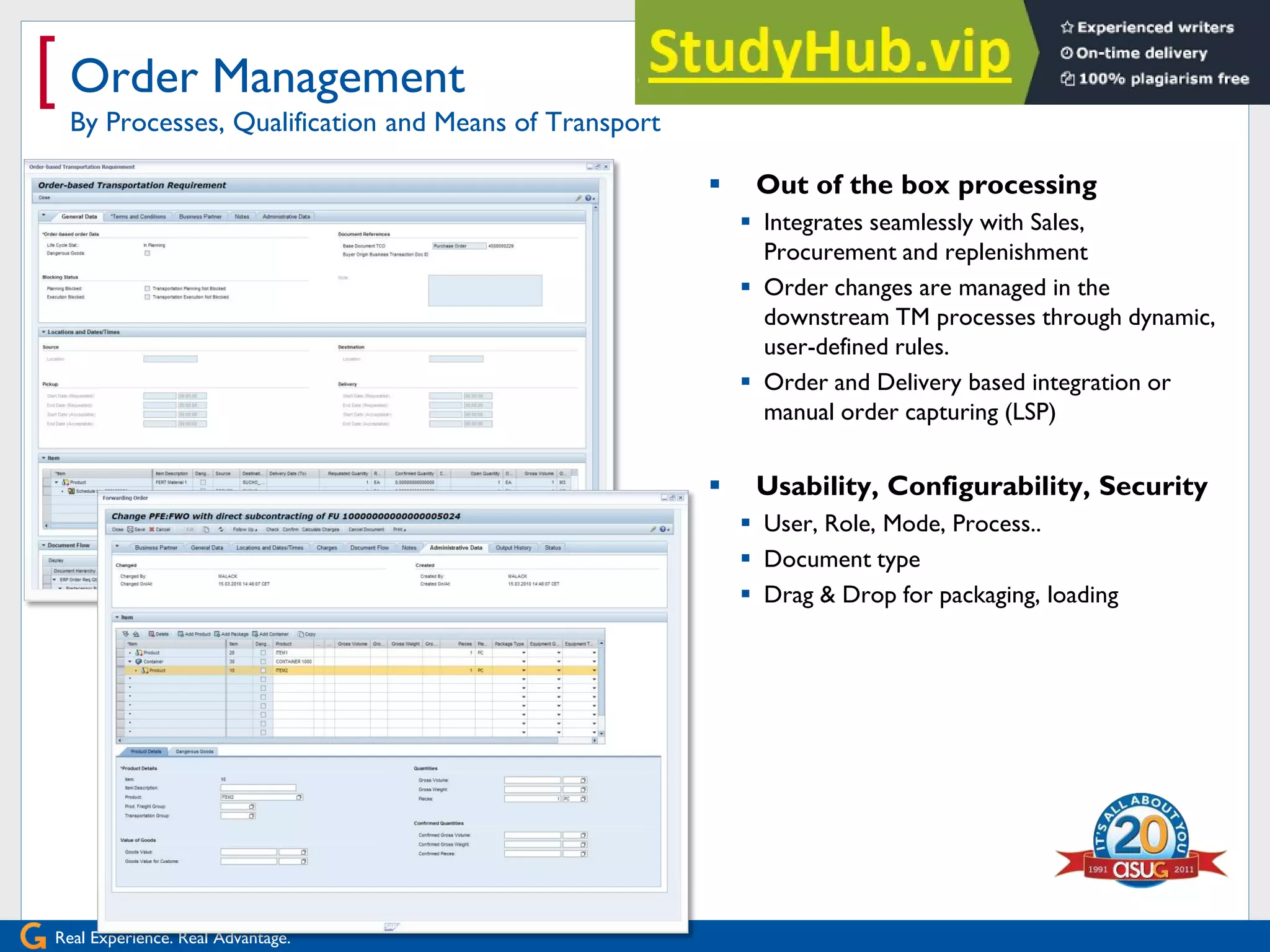 Real Experience. Real Advantage.
[ Order Management
By Processes, Qualification and Means of Transport
 Out of the box processing
 Integrates seamlessly with Sales,
Procurement and replenishment
 Order changes are managed in the
downstream TM processes through dynamic,
user-defined rules.
 Order and Delivery based integration or
manual order capturing (LSP)
 Usability, Configurability, Security
 User, Role, Mode, Process..
 Document type
 Drag & Drop for packaging, loading
 
