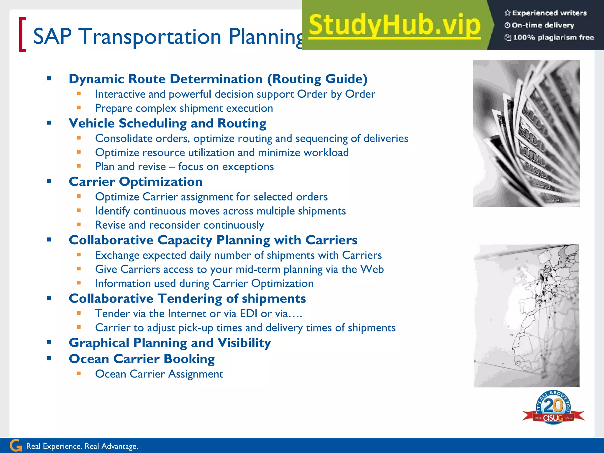 Real Experience. Real Advantage.
[ SAP Transportation Planning supports…
 Dynamic Route Determination (Routing Guide)
 Interactive and powerful decision support Order by Order
 Prepare complex shipment execution
 Vehicle Scheduling and Routing
 Consolidate orders, optimize routing and sequencing of deliveries
 Optimize resource utilization and minimize workload
 Plan and revise – focus on exceptions
 Carrier Optimization
 Optimize Carrier assignment for selected orders
 Identify continuous moves across multiple shipments
 Revise and reconsider continuously
 Collaborative Capacity Planning with Carriers
 Exchange expected daily number of shipments with Carriers
 Give Carriers access to your mid-term planning via the Web
 Information used during Carrier Optimization
 Collaborative Tendering of shipments
 Tender via the Internet or via EDI or via….
 Carrier to adjust pick-up times and delivery times of shipments
 Graphical Planning and Visibility
 Ocean Carrier Booking
 Ocean Carrier Assignment
 