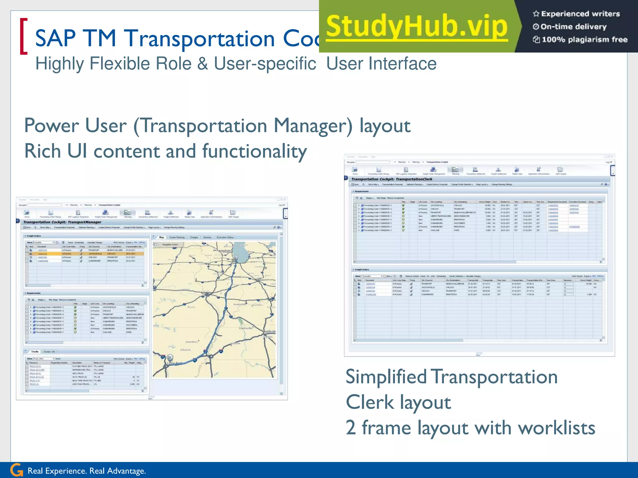 Real Experience. Real Advantage.
[ SAP TM Transportation Cockpit
Highly Flexible Role & User-specific User Interface
Power User (Transportation Manager) layout
Rich UI content and functionality
SimplifiedTransportation
Clerk layout
2 frame layout with worklists
 